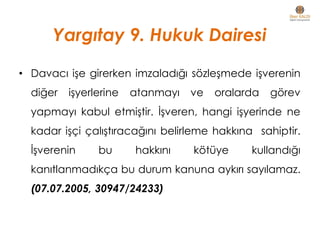 • Davacı işe girerken imzaladığı sözleşmede işverenin
diğer işyerlerine atanmayı ve oralarda görev
yapmayı kabul etmiştir. İşveren, hangi işyerinde ne
kadar işçi çalıştıracağını belirleme hakkına sahiptir.
İşverenin bu hakkını kötüye kullandığı
kanıtlanmadıkça bu durum kanuna aykırı sayılamaz.
(07.07.2005, 30947/24233)
Yargıtay 9. Hukuk Dairesi
 