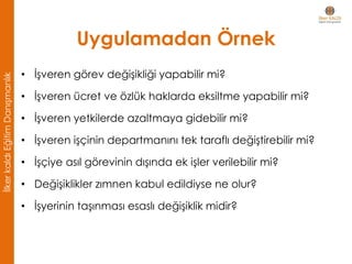 Uygulamadan Örnek
• İşveren görev değişikliği yapabilir mi?
• İşveren ücret ve özlük haklarda eksiltme yapabilir mi?
• İşveren yetkilerde azaltmaya gidebilir mi?
• İşveren işçinin departmanını tek taraflı değiştirebilir mi?
• İşçiye asıl görevinin dışında ek işler verilebilir mi?
• Değişiklikler zımnen kabul edildiyse ne olur?
• İşyerinin taşınması esaslı değişiklik midir?
İlkerkaldıEğitimDanışmanlık
 