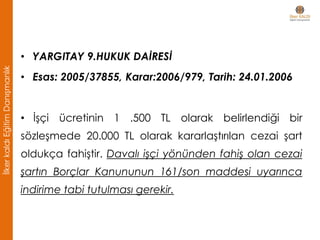 • YARGITAY 9.HUKUK DAİRESİ
• Esas: 2005/37855, Karar:2006/979, Tarih: 24.01.2006
• İşçi ücretinin 1 .500 TL olarak belirlendiği bir
sözleşmede 20.000 TL olarak kararlaştırılan cezai şart
oldukça fahiştir. Davalı işçi yönünden fahiş olan cezai
şartın Borçlar Kanununun 161/son maddesi uyarınca
indirime tabi tutulması gerekir.
İlkerkaldıEğitimDanışmanlık
 