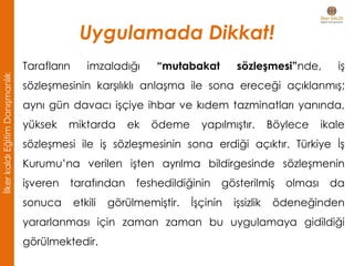Uygulamada Dikkat!
• Tarafların imzaladığı “mutabakat sözleşmesi”nde, iş
sözleşmesinin karşılıklı anlaşma ile sona ereceği açıklanmış;
aynı gün davacı işçiye ihbar ve kıdem tazminatları yanında,
yüksek miktarda ek ödeme yapılmıştır. Böylece ikale
sözleşmesi ile iş sözleşmesinin sona erdiği açıktır. Türkiye İş
Kurumu’na verilen işten ayrılma bildirgesinde sözleşmenin
işveren tarafından feshedildiğinin gösterilmiş olması da
sonuca etkili görülmemiştir. İşçinin işsizlik ödeneğinden
yararlanması için zaman zaman bu uygulamaya gidildiği
görülmektedir.
İlkerkaldıEğitimDanışmanlık
 