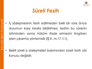 Süreli Fesih
• İş sözleşmesinin fesih edilmeden belli bir süre önce
durumun karşı tarafa bildirilmesi, fesihin bu sürenin
bitiminden sonra hüküm ifade etmesini öngören
işten çıkarma yöntemidir (İŞ K. m.17, f.1).
• Belirli süreli iş sözleşmeleri bakımından süreli fesih söz
konusu değildir.
İlkerkaldıEğitimDanışmanlık
 