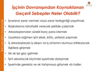 • İşverene zarar vermek veya zarar tedirginliği yaşatmak
• Başkalarına rahatsızlık verecek şekilde çalışmak
• Arkadaşlarından sürekli borç para istemek
• Uyarılara rağmen işini eksik, kötü, yetersiz yapmak
• İş arkadaşlarıyla iş akışını ve iş ortamını olumsuz etkileyecek
ilişkilere girişmek
• Sık sık işe geç gelmek
• İşini aksatacak biçimde işyerinde dolaşmak
• İşyerinde gereksiz ve sık tartışmaya girişmek vb haller.
İşçinin Davranışından Kaynaklanan
Geçerli Sebepler Neler Olabilir?
İlkerkaldıEğitimDanışmanlık
 