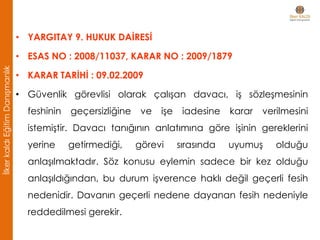 • YARGITAY 9. HUKUK DAİRESİ
• ESAS NO : 2008/11037, KARAR NO : 2009/1879
• KARAR TARİHİ : 09.02.2009
• Güvenlik görevlisi olarak çalışan davacı, iş sözleşmesinin
feshinin geçersizliğine ve işe iadesine karar verilmesini
istemiştir. Davacı tanığının anlatımına göre işinin gereklerini
yerine getirmediği, görevi sırasında uyumuş olduğu
anlaşılmaktadır. Söz konusu eylemin sadece bir kez olduğu
anlaşıldığından, bu durum işverence haklı değil geçerli fesih
nedenidir. Davanın geçerli nedene dayanan fesih nedeniyle
reddedilmesi gerekir.
İlkerkaldıEğitimDanışmanlık
 