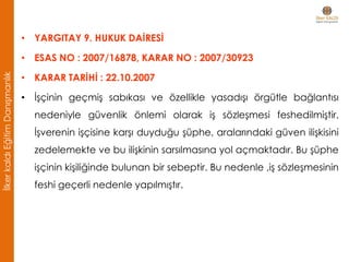 • YARGITAY 9. HUKUK DAİRESİ
• ESAS NO : 2007/16878, KARAR NO : 2007/30923
• KARAR TARİHİ : 22.10.2007
• İşçinin geçmiş sabıkası ve özellikle yasadışı örgütle bağlantısı
nedeniyle güvenlik önlemi olarak iş sözleşmesi feshedilmiştir.
İşverenin işçisine karşı duyduğu şüphe, aralarındaki güven ilişkisini
zedelemekte ve bu ilişkinin sarsılmasına yol açmaktadır. Bu şüphe
işçinin kişiliğinde bulunan bir sebeptir. Bu nedenle ,iş sözleşmesinin
feshi geçerli nedenle yapılmıştır.
İlkerkaldıEğitimDanışmanlık
 