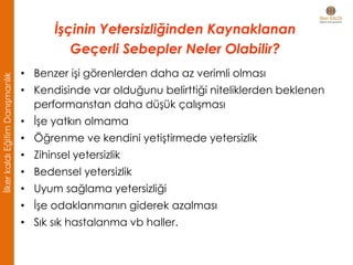 • Benzer işi görenlerden daha az verimli olması
• Kendisinde var olduğunu belirttiği niteliklerden beklenen
performanstan daha düşük çalışması
• İşe yatkın olmama
• Öğrenme ve kendini yetiştirmede yetersizlik
• Zihinsel yetersizlik
• Bedensel yetersizlik
• Uyum sağlama yetersizliği
• İşe odaklanmanın giderek azalması
• Sık sık hastalanma vb haller.
İşçinin Yetersizliğinden Kaynaklanan
Geçerli Sebepler Neler Olabilir?
İlkerkaldıEğitimDanışmanlık
 