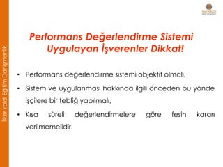 • Performans değerlendirme sistemi objektif olmalı,
• Sistem ve uygulanması hakkında ilgili önceden bu yönde
işçilere bir tebliğ yapılmalı,
• Kısa süreli değerlendirmelere göre fesih kararı
verilmemelidir.
Performans Değerlendirme Sistemi
Uygulayan İşverenler Dikkat!
İlkerkaldıEğitimDanışmanlık
 