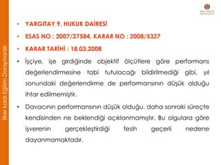 • YARGITAY 9. HUKUK DAİRESİ
• ESAS NO : 2007/27584, KARAR NO : 2008/5327
• KARAR TARİHİ : 18.03.2008
• İşçiye, işe girdiğinde objektif ölçütlere göre performans
değerlendirmesine tabi tutulacağı bildirilmediği gibi, yıl
sonundaki değerlendirme de performansının düşük olduğu
ihtar edilmemiştir.
• Davacının performansının düşük olduğu, daha sonraki süreçte
kendisinden ne beklendiği açıklanmamıştır. Bu olgulara göre
işverenin gerçekleştirdiği fesih geçerli nedene
dayanmamaktadır.
İlkerkaldıEğitimDanışmanlık
 