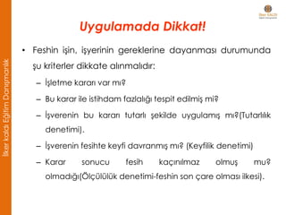 • Feshin işin, işyerinin gereklerine dayanması durumunda
şu kriterler dikkate alınmalıdır:
– İşletme kararı var mı?
– Bu karar ile istihdam fazlalığı tespit edilmiş mi?
– İşverenin bu kararı tutarlı şekilde uygulamış mı?(Tutarlılık
denetimi).
– İşverenin fesihte keyfi davranmış mı? (Keyfilik denetimi)
– Karar sonucu fesih kaçınılmaz olmuş mu?
olmadığı(Ölçülülük denetimi-feshin son çare olması ilkesi).
Uygulamada Dikkat!
İlkerkaldıEğitimDanışmanlık
 