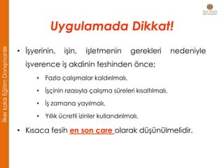 • İşyerinin, işin, işletmenin gerekleri nedeniyle
işverence iş akdinin feshinden önce;
• Fazla çalışmalar kaldırılmalı,
• İşçinin rızasıyla çalışma süreleri kısaltılmalı,
• İş zamana yayılmalı,
• Yıllık ücretli izinler kullandırılmalı,
• Kısaca fesih en son çare olarak düşünülmelidir.
Uygulamada Dikkat!
İlkerkaldıEğitimDanışmanlık
 