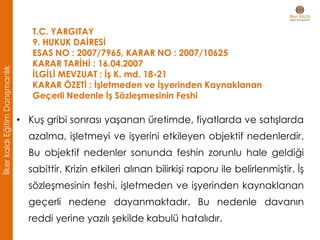 T.C. YARGITAY
9. HUKUK DAİRESİ
ESAS NO : 2007/7965, KARAR NO : 2007/10625
KARAR TARİHİ : 16.04.2007
İLGİLİ MEVZUAT : İş K. md. 18-21
KARAR ÖZETİ : İşletmeden ve İşyerinden Kaynaklanan
Geçerli Nedenle İş Sözleşmesinin Feshi
• Kuş gribi sonrası yaşanan üretimde, fiyatlarda ve satışlarda
azalma, işletmeyi ve işyerini etkileyen objektif nedenlerdir.
Bu objektif nedenler sonunda feshin zorunlu hale geldiği
sabittir. Krizin etkileri alınan bilirkişi raporu ile belirlenmiştir. İş
sözleşmesinin feshi, işletmeden ve işyerinden kaynaklanan
geçerli nedene dayanmaktadır. Bu nedenle davanın
reddi yerine yazılı şekilde kabulü hatalıdır.
İlkerkaldıEğitimDanışmanlık
 