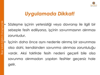 Uygulamada Dikkat!
• Sözleşme işçinin yetersizliği veya davranışı ile ilgili bir
sebeple fesih ediliyorsa, işçinin savunmasının alınması
zorunludur.
• İşçinin daha önce aynı nedenle alınmış bir savunması
olsa dahi, kendisinden savunma alınması zorunluluğu
vardır. Aksi taktirde fesih nedeni geçerli bile olsa
savunma alınmadan yapılan fesihler geçersiz hale
gelir.
İlkerkaldıEğitimDanışmanlık
 