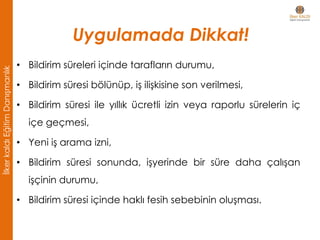 • Bildirim süreleri içinde tarafların durumu,
• Bildirim süresi bölünüp, iş ilişkisine son verilmesi,
• Bildirim süresi ile yıllık ücretli izin veya raporlu sürelerin iç
içe geçmesi,
• Yeni iş arama izni,
• Bildirim süresi sonunda, işyerinde bir süre daha çalışan
işçinin durumu,
• Bildirim süresi içinde haklı fesih sebebinin oluşması.
Uygulamada Dikkat!
İlkerkaldıEğitimDanışmanlık
 