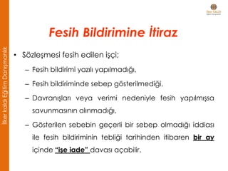 • Sözleşmesi fesih edilen işçi;
– Fesih bildirimi yazılı yapılmadığı,
– Fesih bildiriminde sebep gösterilmediği,
– Davranışları veya verimi nedeniyle fesih yapılmışsa
savunmasının alınmadığı,
– Gösterilen sebebin geçerli bir sebep olmadığı iddiası
ile fesih bildiriminin tebliği tarihinden itibaren bir ay
içinde “işe iade” davası açabilir.
Fesih Bildirimine İtiraz
İlkerkaldıEğitimDanışmanlık
 