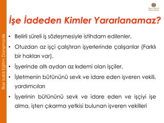 • Belirli süreli iş sözleşmesiyle istihdam edilenler.
• Otuzdan az işçi çalıştıran işyerlerinde çalışanlar (Farklı
bir hakları var).
• İşyerinde altı aydan az kıdemi olan işçiler.
• İşletmenin bütününü sevk ve idare eden işveren vekili,
yardımcıları
• İşyerinin bütününü sevk ve idare eden ve işçiyi işe
alma, işten çıkarma yetkisi bulunan işveren vekilleri
İşe İadeden Kimler Yararlanamaz?
İlkerkaldıEğitimDanışmanlık
 