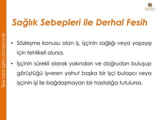 • Sözleşme konusu olan iş, işçinin sağlığı veya yaşayışı
için tehlikeli olursa.
• İşçinin sürekli olarak yakından ve doğrudan buluşup
görüştüğü işveren yahut başka bir işçi bulaşıcı veya
işçinin işi ile bağdaşmayan bir hastalığa tutulursa.
Sağlık Sebepleri ile Derhal Fesih
İlkerkaldıEğitimDanışmanlık
 