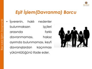 Eşit İşlem(Davranma) Borcu
• İşverenin, haklı nedenler
bulunmaksızın işçileri
arasında farklı
davranmaması, haksız
ayrımda bulunmaması, keyfi
davranışlardan kaçınması
yükümlülüğünü ifade eder.
İlkerkaldıEğitimDanışmanlık
 
