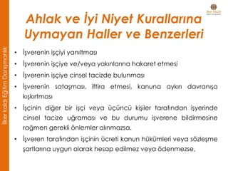 • İşverenin işçiyi yanıltması
• İşverenin işçiye ve/veya yakınlarına hakaret etmesi
• İşverenin işçiye cinsel tacizde bulunması
• İşverenin sataşması, iftira etmesi, kanuna aykırı davranışa
kışkırtması
• İşçinin diğer bir işçi veya üçüncü kişiler tarafından işyerinde
cinsel tacize uğraması ve bu durumu işverene bildirmesine
rağmen gerekli önlemler alınmazsa.
• İşveren tarafından işçinin ücreti kanun hükümleri veya sözleşme
şartlarına uygun olarak hesap edilmez veya ödenmezse,
Ahlak ve İyi Niyet Kurallarına
Uymayan Haller ve Benzerleri
İlkerkaldıEğitimDanışmanlık
 