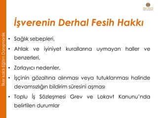 • Sağlık sebepleri,
• Ahlak ve iyiniyet kurallarına uymayan haller ve
benzerleri,
• Zorlayıcı nedenler,
• İşçinin gözaltına alınması veya tutuklanması halinde
devamsızlığın bildirim süresini aşması
• Toplu İş Sözleşmesi Grev ve Lokavt Kanunu’nda
belirtilen durumlar
İşverenin Derhal Fesih Hakkı
İlkerkaldıEğitimDanışmanlık
 