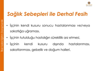 • İşçinin kendi kusuru sonucu hastalanması ve/veya
sakatlığa uğraması,
• İşçinin tutulduğu hastalığın süreklilik arz etmesi,
• İşçinin kendi kusuru dışında hastalanması,
sakatlanması, gebelik ve doğum halleri.
Sağlık Sebepleri ile Derhal Fesih
İlkerkaldıEğitimDanışmanlık
 