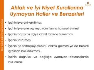 • İşçinin işvereni yanıltması
• İşçinin işverene ve/veya yakınlarına hakaret etmesi
• İşçinin başka bir işçiye cinsel tacizde bulunması
• İşçinin sataşması
• İşçinin işe sarhoş/uyuşturucu alarak gelmesi ya da bunları
işyerinde bulundurması.
• İşçinin doğruluk ve bağlılığa uymayan davranışlarda
bulunması
Ahlak ve İyi Niyet Kurallarına
Uymayan Haller ve Benzerleri
İlkerkaldıEğitimDanışmanlık
 