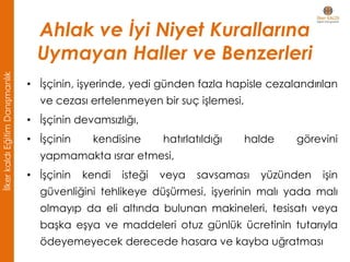 • İşçinin, işyerinde, yedi günden fazla hapisle cezalandırılan
ve cezası ertelenmeyen bir suç işlemesi,
• İşçinin devamsızlığı,
• İşçinin kendisine hatırlatıldığı halde görevini
yapmamakta ısrar etmesi,
• İşçinin kendi isteği veya savsaması yüzünden işin
güvenliğini tehlikeye düşürmesi, işyerinin malı yada malı
olmayıp da eli altında bulunan makineleri, tesisatı veya
başka eşya ve maddeleri otuz günlük ücretinin tutarıyla
ödeyemeyecek derecede hasara ve kayba uğratması
Ahlak ve İyi Niyet Kurallarına
Uymayan Haller ve Benzerleri
İlkerkaldıEğitimDanışmanlık
 