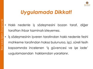 • Haklı nedenle iş sözleşmesini bozan taraf, diğer
taraftan ihbar tazminatı isteyemez.
• İş sözleşmesinin işveren tarafından haklı nedenle feshi
mahkeme tarafından haksız bulunursa, işçi, süreli fesih
kapsamında incelenen ‘iş güvencesi ve işe iade’
uygulamasından haklarından yararlanır.
Uygulamada Dikkat!
İlkerkaldıEğitimDanışmanlık
 