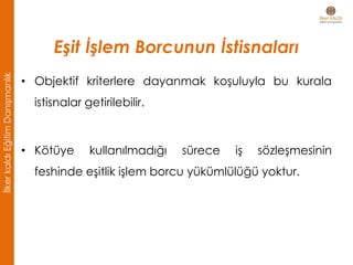 Eşit İşlem Borcunun İstisnaları
• Objektif kriterlere dayanmak koşuluyla bu kurala
istisnalar getirilebilir.
• Kötüye kullanılmadığı sürece iş sözleşmesinin
feshinde eşitlik işlem borcu yükümlülüğü yoktur.
İlkerkaldıEğitimDanışmanlık
 