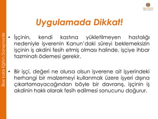 • İşçinin, kendi kastına yükletilmeyen hastalığı
nedeniyle işverenin Kanun’daki süreyi beklemeksizin
işçinin iş akdini fesih etmiş olması halinde, işçiye ihbar
tazminatı ödemesi gerekir.
• Bir işçi, değeri ne olursa olsun işverene ait işyerindeki
herhangi bir malzemeyi kullanmak üzere işyeri dışına
çıkartamayacağından böyle bir davranış, işçinin iş
akdinin haklı olarak fesih edilmesi sonucunu doğurur.
Uygulamada Dikkat!
İlkerkaldıEğitimDanışmanlık
 