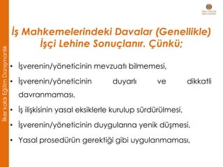 • İşverenin/yöneticinin mevzuatı bilmemesi,
• İşverenin/yöneticinin duyarlı ve dikkatli
davranmaması,
• İş ilişkisinin yasal eksiklerle kurulup sürdürülmesi,
• İşverenin/yöneticinin duygularına yenik düşmesi,
• Yasal prosedürün gerektiği gibi uygulanmaması,
İş Mahkemelerindeki Davalar (Genellikle)
İşçi Lehine Sonuçlanır. Çünkü;
İlkerkaldıEğitimDanışmanlık
 