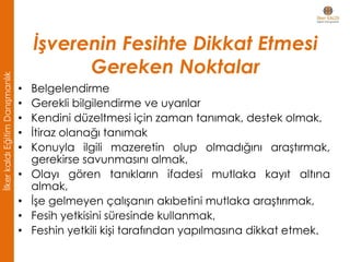 • Belgelendirme
• Gerekli bilgilendirme ve uyarılar
• Kendini düzeltmesi için zaman tanımak, destek olmak,
• İtiraz olanağı tanımak
• Konuyla ilgili mazeretin olup olmadığını araştırmak,
gerekirse savunmasını almak,
• Olayı gören tanıkların ifadesi mutlaka kayıt altına
almak,
• İşe gelmeyen çalışanın akıbetini mutlaka araştırımak,
• Fesih yetkisini süresinde kullanmak,
• Feshin yetkili kişi tarafından yapılmasına dikkat etmek.
İşverenin Fesihte Dikkat Etmesi
Gereken Noktalar
İlkerkaldıEğitimDanışmanlık
 
