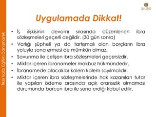 • İş ilişkisinin devamı sırasında düzenlenen ibra
sözleşmeleri geçerli değildir. (30 gün sonra)
• Varlığı şüpheli ya da tartışmalı olan borçların ibra
yoluyla sona ermesi de mümkün olmaz.
• Savunma ile çelişen ibra sözleşmeleri geçersizdir.
• Miktar içeren ibranameler makbuz hükmündedir.
• İbranamede alacaklar kalem kalem sayılmalıdır.
• Miktar içeren ibra sözleşmelerinde hak kazanılan tutar
ile yapılan ödeme arasında açık oransızlık olmaması
durumunda borcun ibra ile sona erdiği kabul edilir.
Uygulamada Dikkat!
İlkerkaldıEğitimDanışmanlık
 
