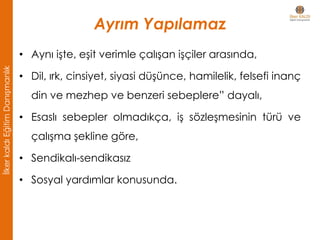 Ayrım Yapılamaz
• Aynı işte, eşit verimle çalışan işçiler arasında,
• Dil, ırk, cinsiyet, siyasi düşünce, hamilelik, felsefi inanç
din ve mezhep ve benzeri sebeplere” dayalı,
• Esaslı sebepler olmadıkça, iş sözleşmesinin türü ve
çalışma şekline göre,
• Sendikalı-sendikasız
• Sosyal yardımlar konusunda.
İlkerkaldıEğitimDanışmanlık
 