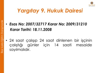 Yargıtay 9. Hukuk Dairesi
• Esas No: 2007/32717 Karar No: 2009/31210
Karar Tarihi: 18.11.2008
• 24 saat çalışıp 24 saat dinlenen bir işçinin
çalıştığı günler için 14 saati mesaide
sayılmalıdır.
İlkerkaldıEğitimDanışmanlık
 