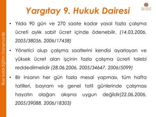 Yargıtay 9. Hukuk Dairesi
• Yılda 90 gün ve 270 saate kadar yasal fazla çalışma
ücreti aylık sabit ücret içinde ödenebilir. (14.03.2006,
2005/38056, 2006/17458)
• Yönetici olup çalışma saatlerini kendisi ayarlayan ve
yüksek ücret alan işçinin fazla çalışma ücreti talebi
reddedilmelidir (28.06.2006, 2005/34647, 2006/5099)
• Bir insanın her gün fazla mesai yapması, tüm hafta
tatilleri, bayram ve genel tatil günlerinde çalışması
hayatın olağan akışına uygun değildir(22.06.2006,
2005/39088, 2006/18303)
İlkerkaldıEğitimDanışmanlık
 