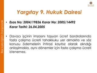 Yargıtay 9. Hukuk Dairesi
• Esas No: 2004/19836 Karar No: 2005/14492
Karar Tarihi: 26.04.2005
• Davacı işçinin imzasını taşıyan ücret bordrolarında
fazla çalışma ücreti tahakkuku yer almakta ve söz
konusu ödemelerin ihtirazi kayıtsız olarak alındığı
anlaşılmakla, aynı dönemler için fazla çalışma ücreti
istenemez.
İlkerkaldıEğitimDanışmanlık
 