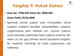 Yargıtay 9. Hukuk Dairesi
• Esas No: 1998/369 Karar No: 2000/454
Karar Tarihi: 20.06.2000
• İşyerinde primle çalışan satış mümessilleri, kendi
çalışma sürelerini kendileri düzenledikleri, satışların
çoğalmasıyla prim aldıkları için, normal çalışma
süresi dışındaki çalışmaları fazla çalışma sayılmaz. İşin
erken ya da geç bitmesi kendi becerisine bağlıdır.
Bu nedenle herhangi bir fazla çalışmadan söz
edilemez.
İlkerkaldıEğitimDanışmanlık
 