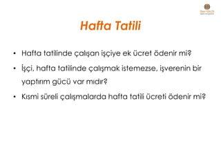 Hafta Tatili
• Hafta tatilinde çalışan işçiye ek ücret ödenir mi?
• İşçi, hafta tatilinde çalışmak istemezse, işverenin bir
yaptırım gücü var mıdır?
• Kısmi süreli çalışmalarda hafta tatili ücreti ödenir mi?
 