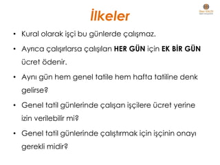 İlkeler
• Kural olarak işçi bu günlerde çalışmaz.
• Ayrıca çalışırlarsa çalışılan HER GÜN için EK BİR GÜN
ücret ödenir.
• Aynı gün hem genel tatile hem hafta tatiline denk
gelirse?
• Genel tatil günlerinde çalışan işçilere ücret yerine
izin verilebilir mi?
• Genel tatil günlerinde çalıştırmak için işçinin onayı
gerekli midir?
 