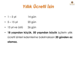 Yıllık Ücretli İzin
• 1 – 5 yıl 14 gün
• 5 – 15 yıl 20 gün
• 15 yıl ve üstü 26 gün
• 18 yaşından küçük, 50 yaşından büyük işçilerin yıllık
ücretli izinleri kıdemlerine bakılmaksızın 20 günden az
olamaz.
 