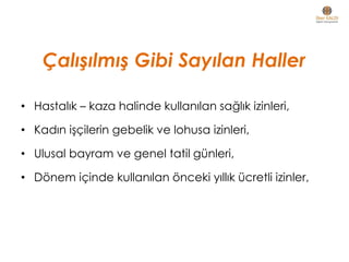 Çalışılmış Gibi Sayılan Haller
• Hastalık – kaza halinde kullanılan sağlık izinleri,
• Kadın işçilerin gebelik ve lohusa izinleri,
• Ulusal bayram ve genel tatil günleri,
• Dönem içinde kullanılan önceki yıllık ücretli izinler,
 