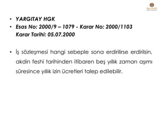 • YARGITAY HGK
• Esas No: 2000/9 – 1079 - Karar No: 2000/1103
Karar Tarihi: 05.07.2000
• İş sözleşmesi hangi sebeple sona erdirilirse erdirilsin,
akdin feshi tarihinden itibaren beş yıllık zaman aşımı
süresince yıllık izin ücretleri talep edilebilir.
 