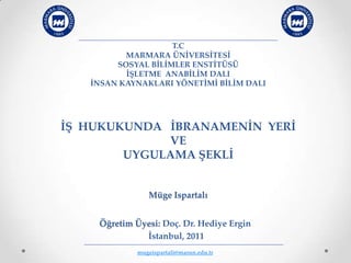 T.C
          MARMARA ÜNİVERSİTESİ
        SOSYAL BİLİMLER ENSTİTÜSÜ
          İŞLETME ANABİLİM DALI
   İNSAN KAYNAKLARI YÖNETİMİ BİLİM DALI




İŞ HUKUKUNDA İBRANAMENİN YERİ
             VE
        UYGULAMA ŞEKLİ


               Müge Ispartalı


    Öğretim Üyesi: Doç. Dr. Hediye Ergin
              İstanbul, 2011
            mugeispartali@marun.edu.tr
 