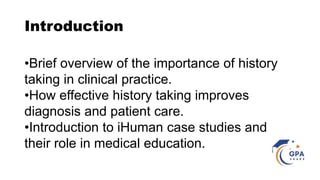 Introduction
•Brief overview of the importance of history
taking in clinical practice.
•How effective history taking improves
diagnosis and patient care.
•Introduction to iHuman case studies and
their role in medical education.
 