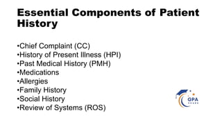 Essential Components of Patient
History
•Chief Complaint (CC)
•History of Present Illness (HPI)
•Past Medical History (PMH)
•Medications
•Allergies
•Family History
•Social History
•Review of Systems (ROS)
 