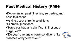 Past Medical History (PMH)
•Documenting past illnesses, surgeries, and
hospitalizations.
•Asking about chronic conditions.
•Example questions:
•"Have you had any significant illnesses or
surgeries?"
•"Do you have any chronic conditions like
diabetes or hypertension?"
 