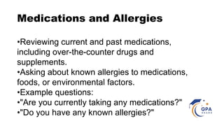 Medications and Allergies
•Reviewing current and past medications,
including over-the-counter drugs and
supplements.
•Asking about known allergies to medications,
foods, or environmental factors.
•Example questions:
•"Are you currently taking any medications?"
•"Do you have any known allergies?"
 