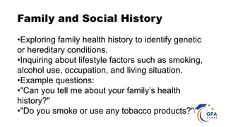 Family and Social History
•Exploring family health history to identify genetic
or hereditary conditions.
•Inquiring about lifestyle factors such as smoking,
alcohol use, occupation, and living situation.
•Example questions:
•"Can you tell me about your family’s health
history?"
•"Do you smoke or use any tobacco products?"
 