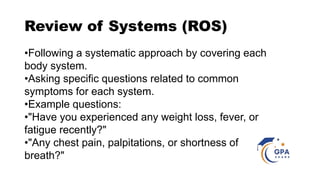 Review of Systems (ROS)
•Following a systematic approach by covering each
body system.
•Asking specific questions related to common
symptoms for each system.
•Example questions:
•"Have you experienced any weight loss, fever, or
fatigue recently?"
•"Any chest pain, palpitations, or shortness of
breath?"
 