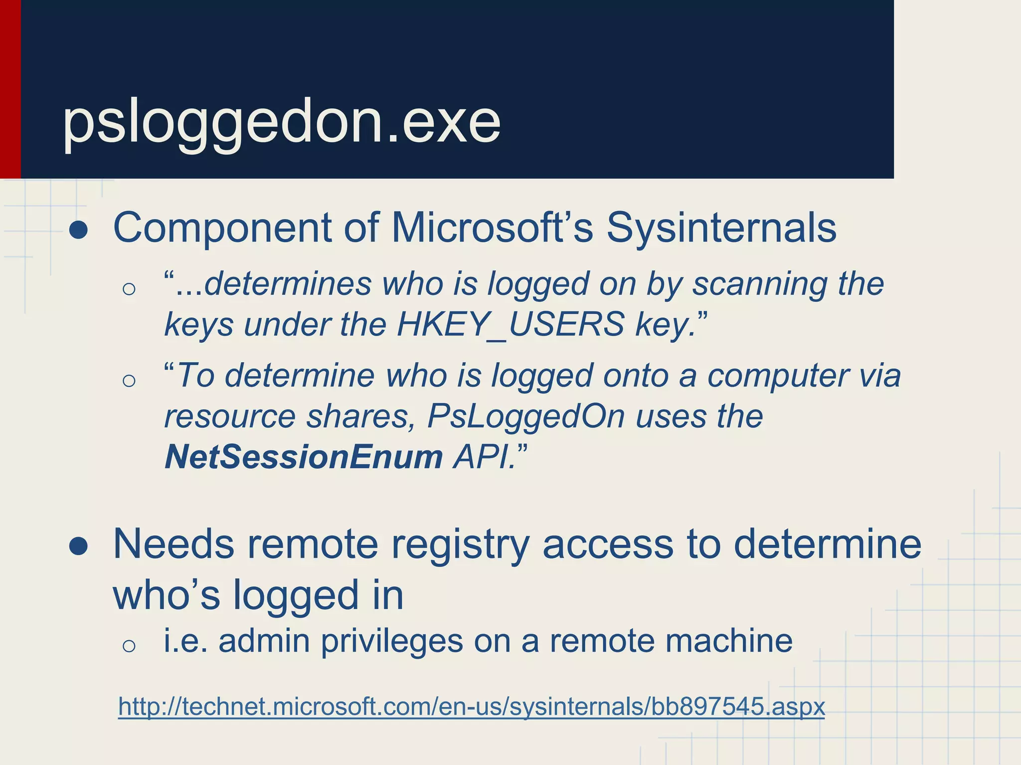 ● Component of Microsoft’s Sysinternals
o “...determines who is logged on by scanning the
keys under the HKEY_USERS key.”
o “To determine who is logged onto a computer via
resource shares, PsLoggedOn uses the
NetSessionEnum API.”
● Needs remote registry access to determine
who’s logged in
o i.e. admin privileges on a remote machine
http://technet.microsoft.com/en-us/sysinternals/bb897545.aspx
psloggedon.exe
 