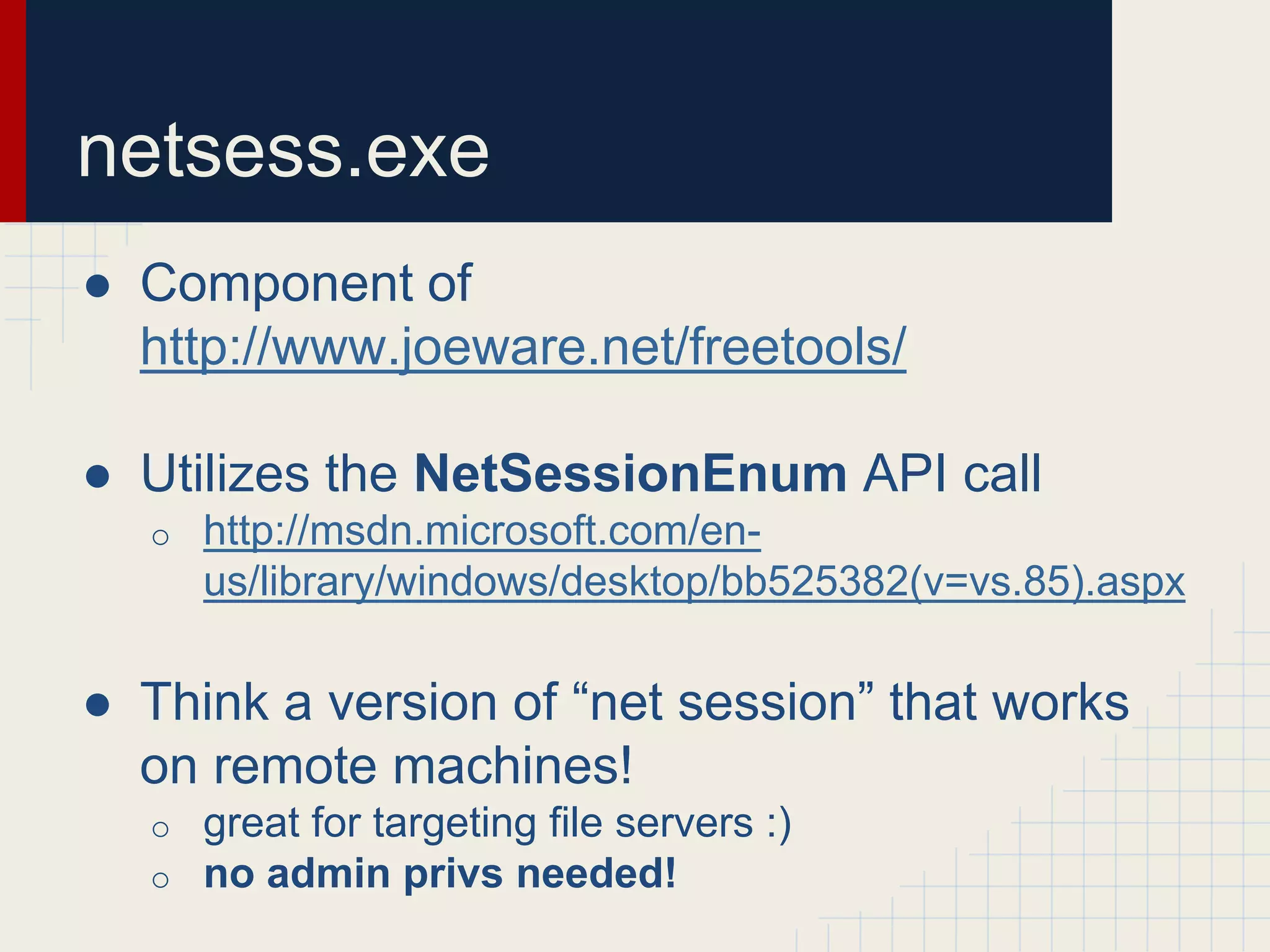 netsess.exe
● Component of
http://www.joeware.net/freetools/
● Utilizes the NetSessionEnum API call
o http://msdn.microsoft.com/en-
us/library/windows/desktop/bb525382(v=vs.85).aspx
● Think a version of “net session” that works
on remote machines!
o great for targeting file servers :)
o no admin privs needed!
 